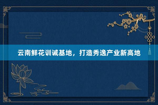 云南鲜花训诫基地，打造秀逸产业新高地
